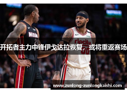 开拓者主力中锋伊戈达拉恢复，或将重返赛场
