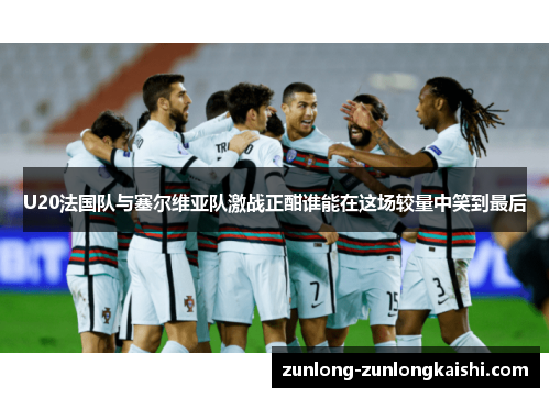 U20法国队与塞尔维亚队激战正酣谁能在这场较量中笑到最后