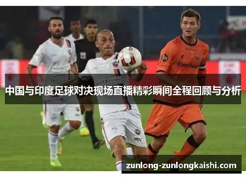 中国与印度足球对决现场直播精彩瞬间全程回顾与分析