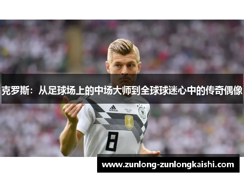 克罗斯：从足球场上的中场大师到全球球迷心中的传奇偶像